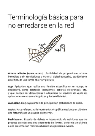 Terminología básica para 
no enredarse en la red 
Acceso abierto (open access). Posibilidad de proporcionar acceso 
inmediato y sin restricciones a material digital educativo, académico o 
científico, de una forma abierta y gratuita. 
App. Aplicación que realiza una función específica en un equipo o 
dispositivo, como teléfonos inteligentes, tabletas electrónicas, etc. 
y que pueden ser descargadas o adquiridas de servicios de venta de 
aplicaciones como son el AppStore y Android Market. 
Audioblog. Blog cuyo contenido principal son grabaciones de audio. 
Avatar. Hace referencia a la representación gráfica mediante un dibujo o 
una fotografía de un usuario en Internet. 
Backchannel. Espacio de debate o intercambio de opiniones que se 
produce en redes sociales (sobre todo en Twitter) de forma simultánea 
a una presentación realizada durante una jornada o evento. 
 