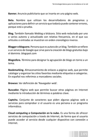 Terminología básica para no enredarse en la red 
Banner. Anuncio publicitario que se inserta en una página web. 
Beta. Nombre que utilizan los desarrolladores de programas y 
aplicaciones para definir un servicio que todavía puede contener errores, 
porque está a prueba. 
Blog. También llamado Weblog o bitácora. Sitio web redactado por uno 
o varios autores y actualizado con relativa frecuencia, en el que sus 
artículos o entradas se muestran en orden cronológico inverso. 
Blogger o bloguero. Persona que es autora de un blog. También se refiere 
a un servicio de Google que sirve para la creación de blogs gratuitos bajo 
el dominio .blogspot.com 
Blogosfera. Término para designar la agrupación de blogs en torno a un 
tema. 
Bookmarking. Almacenamiento de enlaces a páginas web, que permite 
catalogar y organizar los sitios favoritos mediante etiquetas o categorías. 
En español nos referimos a marcadores sociales. 
Browser. Ver definición de ‘Navegador web’. 
Buscador. Página web que permite buscar otras páginas en Internet 
mediante la introducción de términos o palabras clave. 
Captcha. Conjunto de caracteres que piden algunas páginas web o 
servicios para comprobar si el usuario es una persona o un programa 
informático. 
Cloud computing o Computación en la nube. Es una forma de ofrecer 
servicios de computación a través de Internet, de forma que el usuario 
puede acceder al servicio desde cualquier dispositivo con conexión a 
Internet. 
149 
 