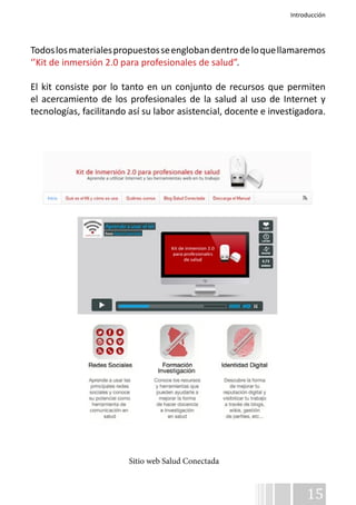 Introducción 
Todos los materiales propuestos se engloban dentro de lo que llamaremos 
‘’Kit de inmersión 2.0 para profesionales de salud”. 
El kit consiste por lo tanto en un conjunto de recursos que permiten 
el acercamiento de los profesionales de la salud al uso de Internet y 
tecnologías, facilitando así su labor asistencial, docente e investigadora. 
15 
Sitio web Salud Conectada 
 