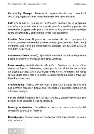 Manual de Inmersión 2.0 para profesionales de salud Salud Conectada 
Community Manager. Profesional responsable de una comunidad 
virtual y que gestiona una marca o empresa en redes sociales. 
CMS o Sistemas de Gestión de Contenidos. Consiste en un programa 
que ofrece una estructura de soporte para la creación y gestión de 
contenidos (páginas web) por parte de usuarios, permitiendo trabajar 
sobre el contenido y el diseño de forma independiente. 
Creative Commons. Organización sin ánimo de lucro que permite 
usar y compartir contenidos y conocimiento (documentos, fotos, etc.) 
mediante una serie de instrumentos jurídicos de carácter gratuito 
(modelos de licencia). 
Correo electrónico (e-mail). Aplicación mediante la cual un dispositivo 
puede intercambiar mensajes con otros usuarios. 
Crowdsourcing (multitud+externalización). Consiste en externalizar 
tareas de forma colaborativa, como podría ser el hecho de realizar 
un diseño participativo y distribuido entre varios miembros. En redes 
sociales hace referencia a impulsar la colaboración en masa a través de 
tecnologías sociales. 
Crowdfunding. Financiación en masa o colectiva a través de una red 
que permite recaudar dinero para financiar un proyecto mediante el 
micromecenadgo. 
Cultura digital. Conjunto de hábitos, actitudes y conocimientos que son 
propios de la sociedad del conocimiento. 
Descarga o download. Se refiere al hecho de hacer una copia del 
contenido que está en Internet. 
Desvirtualizar. Conocer a alguien de forma física tras haberlo hecho en 
una red social. 
150 
 
