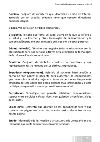 Terminología básica para no enredarse en la red 
Dominio. Conjunto de caracteres que identifican un sitio de Internet 
accesible por un usuario, evitando tener que conocer direcciones 
numéricas largas. 
E-book. Ver definición de ‘Libro electrónico’. 
E-Paciente. Persona que toma un papel activo en lo que se refiere a 
su salud y usa Internet y otras tecnologías de la información y la 
comunicación para mejorar su estado de salud o el de otras personas. 
E-Salud (e-health). Término que engloba todo lo relacionado con la 
prestación de servicios de salud a través de la utilización de tecnologías 
de la información y la comunicación. 
Emoticon. Conjunto de símbolos creados con caracteres y que 
representan el rostro humano en sus distintas expresiones. 
Empoderar (empowerment). Referido al paciente hace alusión al 
hecho de ‘dar poder’ al paciente para aumentar los conocimientos 
que tiene sobre la salud y mejorar su toma de decisiones. Un paciente 
empoderado será aquel que desea obtener más información y quiere 
participar porque está más comprometido con su salud. 
Encriptación. Tecnología que permite establecer comunicaciones 
seguras entre servicios y dispositivos, consiguiendo la confidencialidad 
de los datos. 
Enlace (link). Elemento que aparece en los documentos web y que 
conecta una página web con otra, o entre varios elementos de una 
misma página. 
Estado. Información de la situación o circunstancia de un usuario en una 
red social, que suele compartirse con otras personas. 
151 
 