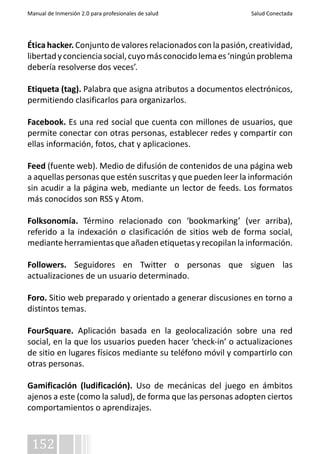Manual de Inmersión 2.0 para profesionales de salud Salud Conectada 
Ética hacker. Conjunto de valores relacionados con la pasión, creatividad, 
libertad y conciencia social, cuyo más conocido lema es ‘ningún problema 
debería resolverse dos veces’. 
Etiqueta (tag). Palabra que asigna atributos a documentos electrónicos, 
permitiendo clasificarlos para organizarlos. 
Facebook. Es una red social que cuenta con millones de usuarios, que 
permite conectar con otras personas, establecer redes y compartir con 
ellas información, fotos, chat y aplicaciones. 
Feed (fuente web). Medio de difusión de contenidos de una página web 
a aquellas personas que estén suscritas y que pueden leer la información 
sin acudir a la página web, mediante un lector de feeds. Los formatos 
más conocidos son RSS y Atom. 
Folksonomía. Término relacionado con ‘bookmarking’ (ver arriba), 
referido a la indexación o clasificación de sitios web de forma social, 
mediante herramientas que añaden etiquetas y recopilan la información. 
Followers. Seguidores en Twitter o personas que siguen las 
actualizaciones de un usuario determinado. 
Foro. Sitio web preparado y orientado a generar discusiones en torno a 
distintos temas. 
FourSquare. Aplicación basada en la geolocalización sobre una red 
social, en la que los usuarios pueden hacer ‘check-in’ o actualizaciones 
de sitio en lugares físicos mediante su teléfono móvil y compartirlo con 
otras personas. 
Gamificación (ludificación). Uso de mecánicas del juego en ámbitos 
ajenos a este (como la salud), de forma que las personas adopten ciertos 
comportamientos o aprendizajes. 
152 
 