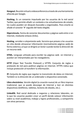 Terminología básica para no enredarse en la red 
Hangout. Reunión virtual o videoconferencia a través de una herramienta 
ofrecida por Google. 
Hashtag. Es un convenio impulsado por los usuarios de la red social 
Twitter, que permite añadir un contexto a las actualizaciones de estado, 
los cuales pueden ser después buscados y organizados. Para crearlo se 
añade el caracter ‘#’ seguido del texto elegido. 
Hipervínculo. Forma de conectar documentos y páginas web entre sí en 
Internet, mediante enlaces (links). 
Hosting, servidor o alojamiento web. Servicio que provee a los usuarios 
un sitio donde almacenar información (normalmente páginas web) de 
forma externa y al que se dirigirá un lector cuando teclee la dirección de 
un recurso web. 
HTML. Lenguaje utilizado para escribir las páginas web en Internet y 
puedan ser interpretadas por los navegadores. 
HTTP (Hiper Text Transfer Protocol) y HTTPS. Conjunto de reglas o 
protocolo de red para publicar páginas en Internet. HTTPS indica que 
incluye protección al transferir la información. 
IP. Conjunto de reglas que regulan la transmisión de datos en Internet. 
También es la dirección de un ordenador o dispositivo conectado. 
Libro electrónico. Versión digital (o creación nueva) de un libro impreso 
tradicional, que se puede descargar de Internet y leer en distintos 
dispositivos (teléfonos, tabletas, lectores de ebooks, etc.). 
LinkedIN. Red social dedicada a negocios y relaciones laborales, en 
la que los usuarios pueden crear un perfil donde colocar información 
sobre su nivel académico, trabajo y logros profesionales, y compartirlo 
con otras personas. 
153 
 