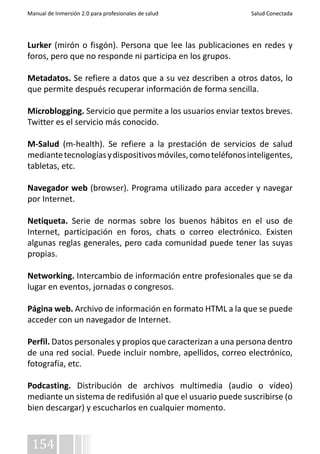 Manual de Inmersión 2.0 para profesionales de salud Salud Conectada 
Lurker (mirón o fisgón). Persona que lee las publicaciones en redes y 
foros, pero que no responde ni participa en los grupos. 
Metadatos. Se refiere a datos que a su vez describen a otros datos, lo 
que permite después recuperar información de forma sencilla. 
Microblogging. Servicio que permite a los usuarios enviar textos breves. 
Twitter es el servicio más conocido. 
M-Salud (m-health). Se refiere a la prestación de servicios de salud 
mediante tecnologías y dispositivos móviles, como teléfonos inteligentes, 
tabletas, etc. 
Navegador web (browser). Programa utilizado para acceder y navegar 
por Internet. 
Netiqueta. Serie de normas sobre los buenos hábitos en el uso de 
Internet, participación en foros, chats o correo electrónico. Existen 
algunas reglas generales, pero cada comunidad puede tener las suyas 
propias. 
Networking. Intercambio de información entre profesionales que se da 
lugar en eventos, jornadas o congresos. 
Página web. Archivo de información en formato HTML a la que se puede 
acceder con un navegador de Internet. 
Perfil. Datos personales y propios que caracterizan a una persona dentro 
de una red social. Puede incluir nombre, apellidos, correo electrónico, 
fotografía, etc. 
Podcasting. Distribución de archivos multimedia (audio o vídeo) 
mediante un sistema de redifusión al que el usuario puede suscribirse (o 
bien descargar) y escucharlos en cualquier momento. 
154 
 