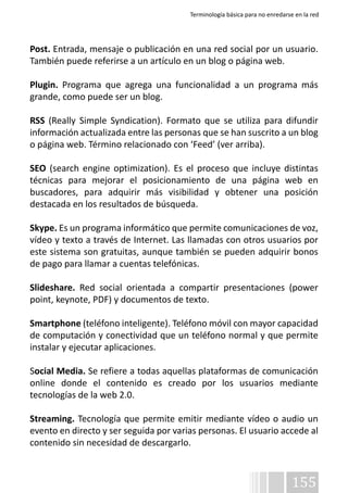 Terminología básica para no enredarse en la red 
Post. Entrada, mensaje o publicación en una red social por un usuario. 
También puede referirse a un artículo en un blog o página web. 
Plugin. Programa que agrega una funcionalidad a un programa más 
grande, como puede ser un blog. 
RSS (Really Simple Syndication). Formato que se utiliza para difundir 
información actualizada entre las personas que se han suscrito a un blog 
o página web. Término relacionado con ‘Feed’ (ver arriba). 
SEO (search engine optimization). Es el proceso que incluye distintas 
técnicas para mejorar el posicionamiento de una página web en 
buscadores, para adquirir más visibilidad y obtener una posición 
destacada en los resultados de búsqueda. 
Skype. Es un programa informático que permite comunicaciones de voz, 
vídeo y texto a través de Internet. Las llamadas con otros usuarios por 
este sistema son gratuitas, aunque también se pueden adquirir bonos 
de pago para llamar a cuentas telefónicas. 
Slideshare. Red social orientada a compartir presentaciones (power 
point, keynote, PDF) y documentos de texto. 
Smartphone (teléfono inteligente). Teléfono móvil con mayor capacidad 
de computación y conectividad que un teléfono normal y que permite 
instalar y ejecutar aplicaciones. 
Social Media. Se refiere a todas aquellas plataformas de comunicación 
online donde el contenido es creado por los usuarios mediante 
tecnologías de la web 2.0. 
Streaming. Tecnología que permite emitir mediante vídeo o audio un 
evento en directo y ser seguida por varias personas. El usuario accede al 
contenido sin necesidad de descargarlo. 
155 
 