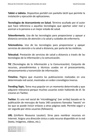 Manual de Inmersión 2.0 para profesionales de salud Salud Conectada 
Tablet o tableta. Dispositivo portátil con pantalla táctil que permite la 
instalación y ejecución de aplicaciones. 
Tecnologías de Acercamiento en Salud. Término acuñado por el autor 
que hace referencia a aquellas tecnologías que aportan valor real y 
acercan a la persona a un mejor estado de salud. 
Teleenfermería. Uso de las tecnologías para proporcionar y apoyar a 
distancia servicios de atención a la salud y cuidados de enfermería. 
Telemedicina. Uso de las tecnologías para proporcionar y apoyar 
servicios de atención a la salud a distancia, por parte de los médicos. 
Telesalud. Prestación de servicios de salud a distancia a través de las 
tecnologías de la información y la comunicación. 
TIC (Tecnologías de la Información y la Comunicación). Conjunto de 
recursos, procedimientos y técnicas usadas en el procesamiento, 
almacenamiento y transmisión de información. 
Timeline. Página que muestra las publicaciones realizadas en una 
determinada red social, mostradas en orden cronológico inverso. 
Trending Topic. Tema muy popular en un momento determinado y que 
adquiere relevancia porque muchos usuarios están hablando de él. Se 
crearon en Twitter. 
Twitter. Es una red social de ‘microblogging’ (ver arriba) basada en la 
publicación de mensajes de hasta 140 caracteres llamados ‘tweets’ en 
los que se puede incluir enlaces a otras páginas web. Permite seguir y 
ser seguido por otros usuarios (followers). 
URL (Uniform Resource Locator). Sirve para nombrar recursos en 
Internet. Asigna una dirección única a cada recurso disponible en la red 
(texto, imágenes, vídeos, etc.). 
156 
 