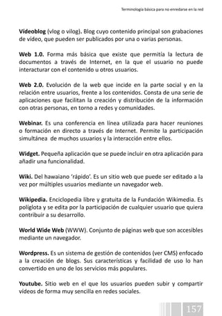 Terminología básica para no enredarse en la red 
Vídeoblog (vlog o vilog). Blog cuyo contenido principal son grabaciones 
de vídeo, que pueden ser publicados por una o varias personas. 
Web 1.0. Forma más básica que existe que permitía la lectura de 
documentos a través de Internet, en la que el usuario no puede 
interacturar con el contenido u otros usuarios. 
Web 2.0. Evolución de la web que incide en la parte social y en la 
relación entre usuarios, frente a los contenidos. Consta de una serie de 
aplicaciones que facilitan la creación y distribución de la información 
con otras personas, en torno a redes y comunidades. 
Webinar. Es una conferencia en línea utilizada para hacer reuniones 
o formación en directo a través de Internet. Permite la participación 
simultánea de muchos usuarios y la interacción entre ellos. 
Widget. Pequeña aplicación que se puede incluir en otra aplicación para 
añadir una funcionalidad. 
Wiki. Del hawaiano ‘rápido’. Es un sitio web que puede ser editado a la 
vez por múltiples usuarios mediante un navegador web. 
Wikipedia. Enciclopedia libre y gratuita de la Fundación Wikimedia. Es 
políglota y se edita por la participación de cualquier usuario que quiera 
contribuir a su desarrollo. 
World Wide Web (WWW). Conjunto de páginas web que son accesibles 
mediante un navegador. 
Wordpress. Es un sistema de gestión de contenidos (ver CMS) enfocado 
a la creación de blogs. Sus características y facilidad de uso lo han 
convertido en uno de los servicios más populares. 
Youtube. Sitio web en el que los usuarios pueden subir y compartir 
vídeos de forma muy sencilla en redes sociales. 
157 
 