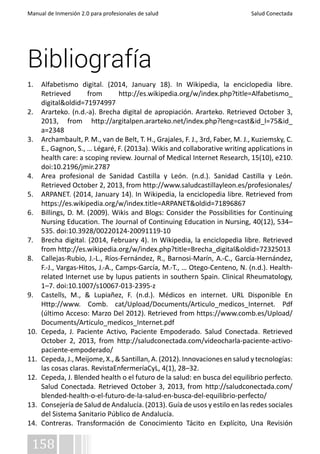 Manual de Inmersión 2.0 para profesionales de salud Salud Conectada 
Bibliografía 
1. Alfabetismo digital. (2014, January 18). In Wikipedia, la enciclopedia libre. 
Retrieved from http://es.wikipedia.org/w/index.php?title=Alfabetismo_ 
digital&oldid=71974997 
2. Ararteko. (n.d.-a). Brecha digital de apropiación. Ararteko. Retrieved October 3, 
2013, from http://argitalpen.ararteko.net/index.php?leng=cast&id_l=75&id_ 
a=2348 
3. Archambault, P. M., van de Belt, T. H., Grajales, F. J., 3rd, Faber, M. J., Kuziemsky, C. 
E., Gagnon, S., … Légaré, F. (2013a). Wikis and collaborative writing applications in 
health care: a scoping review. Journal of Medical Internet Research, 15(10), e210. 
doi:10.2196/jmir.2787 
4. Area profesional de Sanidad Castilla y León. (n.d.). Sanidad Castilla y León. 
Retrieved October 2, 2013, from http://www.saludcastillayleon.es/profesionales/ 
5. ARPANET. (2014, January 14). In Wikipedia, la enciclopedia libre. Retrieved from 
https://es.wikipedia.org/w/index.title=ARPANET&oldid=71896867 
6. Billings, D. M. (2009). Wikis and Blogs: Consider the Possibilities for Continuing 
Nursing Education. The Journal of Continuing Education in Nursing, 40(12), 534– 
535. doi:10.3928/00220124-20091119-10 
7. Brecha digital. (2014, February 4). In Wikipedia, la enciclopedia libre. Retrieved 
from http://es.wikipedia.org/w/index.php?title=Brecha_digital&oldid=72325013 
8. Callejas-Rubio, J.-L., Ríos-Fernández, R., Barnosi-Marín, A.-C., García-Hernández, 
F.-J., Vargas-Hitos, J.-A., Camps-García, M.-T., … Otego-Centeno, N. (n.d.). Health-related 
158 
Internet use by lupus patients in southern Spain. Clinical Rheumatology, 
1–7. doi:10.1007/s10067-013-2395-z 
9. Castells, M., & Lupiañez, F. (n.d.). Médicos en internet. URL Disponible En 
Http://www. Comb. cat/Upload/Documents/Articulo_medicos_Internet. Pdf 
(último Acceso: Marzo Del 2012). Retrieved from https://www.comb.es/Upload/ 
Documents/Articulo_medicos_Internet.pdf 
10. Cepeda, J. Paciente Activo, Paciente Empoderado. Salud Conectada. Retrieved 
October 2, 2013, from http://saludconectada.com/videocharla-paciente-activo-paciente- 
empoderado/ 
11. Cepeda, J., Meijome, X., & Santillan, A. (2012). Innovaciones en salud y tecnologías: 
las cosas claras. RevistaEnfermeríaCyL, 4(1), 28–32. 
12. Cepeda, J. Blended health o el futuro de la salud: en busca del equilibrio perfecto. 
Salud Conectada. Retrieved October 3, 2013, from http://saludconectada.com/ 
blended-health-o-el-futuro-de-la-salud-en-busca-del-equilibrio-perfecto/ 
13. Consejería de Salud de Andalucía. (2013). Guía de usos y estilo en las redes sociales 
del Sistema Sanitario Público de Andalucía. 
14. Contreras. Transformación de Conocimiento Tácito en Explícito, Una Revisión 
 