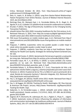 Bibliografía 
Crítica. Retrieved October 30, 2013, from http://www.dii.uchile.cl/~ceges/ 
publicaciones/111%20ceges%20EC.pdf 
15. Detz, A., Lopez, A., & Sarkar, U. (2013). Long-Term Doctor-Patient Relationships: 
Patient Perspective From Online Reviews. Journal of Medical Internet Research, 
15(7). doi:10.2196/jmir.2552 
16. Domingo Pozo, M., Marqués Espí, J. A., Fernández Molina, M. Á., Ángel, G., & 
Aguilar, R. (n.d.). Cuidados 2.0: plataforma de innovación colaborativa en cuidados. 
17. Drucker, P. (2011). The Age of Discontinuity: Guidelines to Our Changing Society. 
159 
Transaction Publishers. 
18. eHealth Action Plan 2012-2020: Innovative healthcare for the 21st century. (n.d.). 
Retrieved February 4, 2014, from http://ec.europa.eu/digital-agenda/en/news/ 
ehealth-action-plan-2012-2020-innovative-healthcare-21st-century 
19. FDA issues final guidance on mobile medical apps. (n.d.). Retrieved from http:// 
internetmedicine.com/2013/09/28/fda-issues-final-guidance-on-mobile-medical-apps/ 
20. Ferguson, T. (2007a). e-pacientes: cómo nos pueden ayudar a cuidar mejor la 
salud: cómo nos pueden ayudar a cuidar mejor la salud. 
21. Ferguson, T. (2007b). e-patients: how they can help us heal healthcare. Patient 
Advocacy for Health Care Quality: Strategies for Achieving Patient-Centered Care, 
93–150. 
22. Fernández del Carpio, Á. (2013). Aproximación formal para la gestión y evaluación 
de Living Labs. Retrieved from http://e-archivo.uc3m.es/handle/10016/17982 
23. Fernandez Luque, M, T., V., & Ochoa, A. (2010). La nueva sanidad y los nuevos 
pacientes en las web 2.0. Retrieved from http://static.diariomedico.com/ 
docs/2010/07/12/sanidad_pacientes_web_2_0.pdf 
24. Fernández-Salazar, S., & Ramos-Morcillo, A. J. (n.d.). Prescripción de links y de 
aplicaciones móviles fiables y seguras,¿ estamos preparados para este nuevo reto? 
25. Fontanet, G. (2013). El potencial de las TICs y la Web 2.0 para la promoción de la 
salud. Revista de Innovación Sanitaria Y Atención Integrada, 5(1). Retrieved from 
http://pub.bsalut.net/risai/vol5/iss1/1 
26. Fox, S., & Duggan, M. (2013a). Health online 2013. Health. Retrieved from http:// 
www.pewinternet.org/Reports/2013/Health-online.aspx 
27. Fox, S., & Duggan, M. (2013b). Tracking for Health. Washington, DC: Pew Internet 
& American Life Project, January. Http://www. Pewinternet. org/Reports/2013/ 
Tracking-for-Health. Aspx. 
28. Gabarrón, E., & Fernández-Luque, L. (2012). [eHealth and online videos for 
health promotion]. Gaceta sanitaria / S.E.S.P.A.S, 26(3), 197–200. doi:10.1016/j. 
gaceta.2012.03.004 
29. Gagnon, M.-P., Desmartis, M., Labrecque, M., Car, J., Pagliari, C., Pluye, P., … Légaré, 
F. (2012). Systematic review of factors influencing the adoption of information 
and communication technologies by healthcare professionals. Journal of Medical 
Systems, 36(1), 241–277. doi:10.1007/s10916-010-9473-4 
 