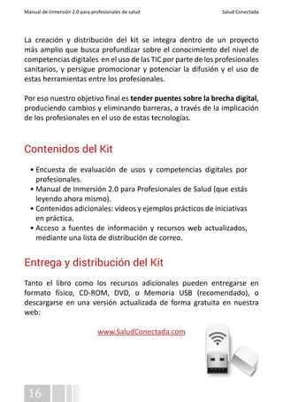 Manual de Inmersión 2.0 para profesionales de salud Salud Conectada 
La creación y distribución del kit se integra dentro de un proyecto 
más amplio que busca profundizar sobre el conocimiento del nivel de 
competencias digitales en el uso de las TIC por parte de los profesionales 
sanitarios, y persigue promocionar y potenciar la difusión y el uso de 
estas herramientas entre los profesionales. 
Por eso nuestro objetivo final es tender puentes sobre la brecha digital, 
produciendo cambios y eliminando barreras, a través de la implicación 
de los profesionales en el uso de estas tecnologías. 
Contenidos del Kit 
• Encuesta de evaluación de usos y competencias digitales por 
profesionales. 
• Manual de Inmersión 2.0 para Profesionales de Salud (que estás 
leyendo ahora mismo). 
• Contenidos adicionales: vídeos y ejemplos prácticos de iniciativas 
en práctica. 
• Acceso a fuentes de información y recursos web actualizados, 
mediante una lista de distribución de correo. 
Entrega y distribución del Kit 
Tanto el libro como los recursos adicionales pueden entregarse en 
formato físico, CD-ROM, DVD, o Memoria USB (recomendado), o 
descargarse en una versión actualizada de forma gratuita en nuestra 
web: 
16 
www.SaludConectada.com 
 