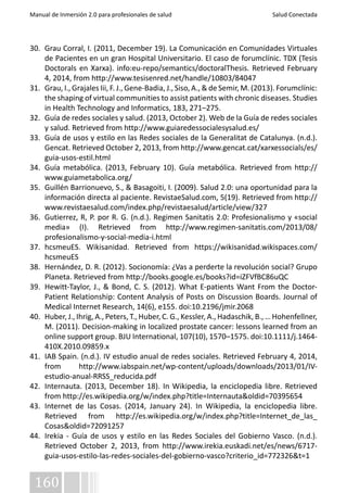 Manual de Inmersión 2.0 para profesionales de salud Salud Conectada 
30. Grau Corral, I. (2011, December 19). La Comunicación en Comunidades Virtuales 
de Pacientes en un gran Hospital Universitario. El caso de forumclínic. TDX (Tesis 
Doctorals en Xarxa). info:eu-repo/semantics/doctoralThesis. Retrieved February 
4, 2014, from http://www.tesisenred.net/handle/10803/84047 
31. Grau, I., Grajales Iii, F. J., Gene-Badia, J., Siso, A., & de Semir, M. (2013). Forumclínic: 
the shaping of virtual communities to assist patients with chronic diseases. Studies 
in Health Technology and Informatics, 183, 271–275. 
32. Guía de redes sociales y salud. (2013, October 2). Web de la Guía de redes sociales 
y salud. Retrieved from http://www.guiaredessocialesysalud.es/ 
33. Guía de usos y estilo en las Redes sociales de la Generalitat de Catalunya. (n.d.). 
Gencat. Retrieved October 2, 2013, from http://www.gencat.cat/xarxessocials/es/ 
guia-usos-estil.html 
34. Guía metabólica. (2013, February 10). Guía metabólica. Retrieved from http:// 
www.guiametabolica.org/ 
35. Guillén Barrionuevo, S., & Basagoiti, I. (2009). Salud 2.0: una oportunidad para la 
información directa al paciente. RevistaeSalud.com, 5(19). Retrieved from http:// 
www.revistaesalud.com/index.php/revistaesalud/article/view/327 
36. Gutierrez, R, P. por R. G. (n.d.). Regimen Sanitatis 2.0: Profesionalismo y «social 
media» (I). Retrieved from http://www.regimen-sanitatis.com/2013/08/ 
profesionalismo-y-social-media-i.html 
37. hcsmeuES. Wikisanidad. Retrieved from https://wikisanidad.wikispaces.com/ 
hcsmeuES 
38. Hernández, D. R. (2012). Socionomía: ¿Vas a perderte la revolución social? Grupo 
Planeta. Retrieved from http://books.google.es/books?id=iZFVfBC86uQC 
39. Hewitt-Taylor, J., & Bond, C. S. (2012). What E-patients Want From the Doctor- 
Patient Relationship: Content Analysis of Posts on Discussion Boards. Journal of 
Medical Internet Research, 14(6), e155. doi:10.2196/jmir.2068 
40. Huber, J., Ihrig, A., Peters, T., Huber, C. G., Kessler, A., Hadaschik, B., … Hohenfellner, 
M. (2011). Decision-making in localized prostate cancer: lessons learned from an 
online support group. BJU International, 107(10), 1570–1575. doi:10.1111/j.1464- 
410X.2010.09859.x 
41. IAB Spain. (n.d.). IV estudio anual de redes sociales. Retrieved February 4, 2014, 
from http://www.iabspain.net/wp-content/uploads/downloads/2013/01/IV-estudio- 
160 
anual-RRSS_reducida.pdf 
42. Internauta. (2013, December 18). In Wikipedia, la enciclopedia libre. Retrieved 
from http://es.wikipedia.org/w/index.php?title=Internauta&oldid=70395654 
43. Internet de las Cosas. (2014, January 24). In Wikipedia, la enciclopedia libre. 
Retrieved from http://es.wikipedia.org/w/index.php?title=Internet_de_las_ 
Cosas&oldid=72091257 
44. Irekia - Guía de usos y estilo en las Redes Sociales del Gobierno Vasco. (n.d.). 
Retrieved October 2, 2013, from http://www.irekia.euskadi.net/es/news/6717- 
guia-usos-estilo-las-redes-sociales-del-gobierno-vasco?criterio_id=772326&t=1 
 