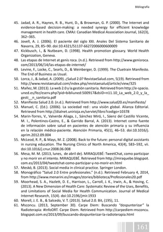 Bibliografía 
45. Jadad, A. R., Haynes, R. B., Hunt, D., & Browman, G. P. (2000). The Internet and 
evidence-based decision-making: a needed synergy for efficient knowledge 
management in health care. CMAJ: Canadian Medical Association Journal, 162(3), 
362–365. 
46. Jovell, A. J. (2006). El paciente del siglo XXI. Anales Del Sistema Sanitario de 
161 
Navarra, 29, 85–90. doi:10.4321/S1137-66272006000600009 
47. Kickbusch, I., & Nutbeam, D. (1998). Health promotion glossary. World Health 
Organization, Geneva. 
48. Las etapas de Internet at genís roca. (n.d.). Retrieved from http://www.genisroca. 
com/2013/06/14/las-etapas-de-internet/ 
49. Levine, F., Locke, C., Searls, D., & Weinberger, D. (1999). The Cluetrain Manifesto. 
The End of Business as Usual. 
50. Lorca, J., & Jadad, A. (2009). ¿Salud 2.0? RevistaeSalud.com, 5(19). Retrieved from 
http://www.revistaesalud.com/index.php/revistaesalud/article/view/325 
51. Mañez, M. (2013). La web 2.0 y la gestión sanitaria. Retrieved from http://e-spacio. 
uned.es/fez/eserv.php?pid=bibliuned:500917&dsID=n11.10_La_web_2.0_y_la_ 
gesti__n_sanitaria.pdf 
52. Manifiesto Salud 2.0. (n.d.). Retrieved from http://www.salud20.es/manifiesto/ 
53. Manuel, C. (Ed.). (2006). La sociedad red : una visión global. Alianza Editorial. 
Retrieved from http://dialnet.unirioja.es/servlet/libro?codigo=10378 
54. Marin-Torres, V., Valverde Aliaga, J., Sánchez Miró, I., Sáenz del Castillo Vicente, 
M. I., Polentinos-Castro, E., & Garrido Barral, A. (2013). Internet como fuente 
de información sobre salud en pacientes de atención primaria y su influencia 
en la relación médico-paciente. Atención Primaria, 45(1), 46–53. doi:10.1016/j. 
aprim.2012.09.004 
55. McLeod, R. P., & Mays, M. Z. (2008). Back to the future: personal digital assistants 
in nursing education. The Nursing Clinics of North America, 43(4), 583–592, vii. 
doi:10.1016/j.cnur.2008.06.008 
56. Mesa, M. M. (2013, lunes, de abril de). MIRAQUEBÉ: TweetChat, como participar 
y no morir en el intento. MIRAQUEBÉ. Retrieved from http://miraquebe.blogspot. 
com.es/2013/04/tweetchat-como-participar-y-no-morir-en.html 
57. Meskó, B. (2013). Social media in clinical practice. Springer London. 
58. Monográfico “Salud 2.0 Entre profesionales.” (n.d.). Retrieved February 4, 2014, 
from http://www.menarini.es/images/stories/biblioteca/Profesionales20.pdf 
59. Moorhead, S. A., Hazlett, D. E., Harrison, L., Carroll, J. K., Irwin, A., & Hoving, C. 
(2013). A New Dimension of Health Care: Systematic Review of the Uses, Benefits, 
and Limitations of Social Media for Health Communication. Journal of Medical 
Internet Research, 15(4). doi:10.2196/jmir.1933 
60. Morell, J. E. B., & Salcedo, V. T. (2013). Salud 2.0. Bit, (195), 11. 
61. Msconcu. (2013, September 30). Carpe Diem: Buscando “dospunterizar” la 
Radioterapia: #InfoORT. Carpe Diem. Retrieved from http://carpediem-msconcu. 
blogspot.com.es/2013/09/buscando-dospunterizar-la-radioterapia.html 
 