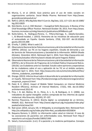 Manual de Inmersión 2.0 para profesionales de salud Salud Conectada 
62. Murcia, C, et al. (2013). Guía práctica para el uso de redes sociales en 
organizaciones sanitarias. Social Media Pharma. Retrieved from http://www. 
guiaredessocialesysalud.es/ 
63. Neff, G. (2013). Why Big Data Won’t Cure Us. Big Data, 1(3), 117–123. doi:10.1089/ 
big.2013.0029 
64. Nick Bontis. (n.d.-c). CKO Wanted — Evangelical Skills Necessary: A Review of the 
Chief Knowledge Officer Position. Retrieved October 30, 2013, from http://www. 
business.mcmaster.ca/mktg/nbontis/ic/publications/KPMBontis.pdf 
65. Nuño-Solinis, R., Rodríguez-Pereira, C., Piñera-Elorriaga, K., Zaballa-González, 
I., & Bikandi-Irazabal, J. (2013). Panorama de las iniciativas de educación para 
el autocuidado en España. Gaceta Sanitaria, 27(4), 332–337. doi:10.1016/j. 
gaceta.2013.01.008 
66. O’reilly, T. (2005). What is web 2.0. 
67. Observatorio Nacional de las Telecomunicaciones y de la Sociedad de la Información 
(ONTSI). (2012a). Las TIC en los hogares españoles. Estudio de demanda y uso 
de Servicios de Telecomunicaciones y Sociedad de la Información. XXXVIII Oleada 
(Octubre- Diciembre 2012). Retrieved April 4, 2014, from http://www.ontsi.red. 
es/ontsi/es/estudios-informes/xxxviii-oleada-del-panel-hogares-4t2012 
68. Observatorio Nacional de las Telecomunicaciones y de la Sociedad de la Información 
(ONTSI) y de la Dirección de Programas de la Entidad Pública Empresarial Red.es. 
(2012b). Los Ciudadanos ante la e-Sanidad. Estudio sobre opiniones y expectativas 
de los ciudadanos sobre el uso y aplicación de las TIC en el ámbito sanitario. 
Retrieved April 4, 2014, from http://www.ontsi.red.es/ontsi/sites/default/files/ 
informe_ciudadanos_esanidad.pdf 
69. Orange. (2013). Informe Anual sobre el desarrollo de la sociedad de la información 
en España. Retrieved from http://fundacionorange.es/fundacionorange/analisis/ 
eespana/e_espana13.html 
70. Patel, B. K. (2012). Impact of Mobile Tablet Computers on Internal Medicine 
Resident Efficiency. Archives of Internal Medicine, 172(5), 436. doi:10.1001/ 
archinternmed.2012.45 
71. Pino, I. B. del, Molina, M. A., Pérez, A. L. G., & Rodríguez, A. C. (2006). Los 
indicadores de capital intangible: análisis comparado de tres informes de capital 
intelectual. Alta Dirección, 42(245), 97–107. 
72. Ramírez Plascencia, D. (2011). Brecha digital. La complejidad de un término. 
PAAKAT, 0(1). Retrieved from http://www.udgvirtual.udg.mx/paakat/index.php/ 
paakat/article/view/161 
73. Red social. (2014, January 19). In Wikipedia, la enciclopedia libre. Retrieved from 
http://es.wikipedia.org/w/index.php?title=Red_social&oldid=69230834 
74. Requena Romero, S. (2012). La información sobre salud en Internet. El caso de 
las asociaciones de pacientes con enfermedades raras. Retrieved from http:// 
repositorio.ual.es/jspui/handle/10835/1300 
75. Salud y Comunicación. (n.d.). El e-paciente y la medicina participativa. Consejos 
162 
 