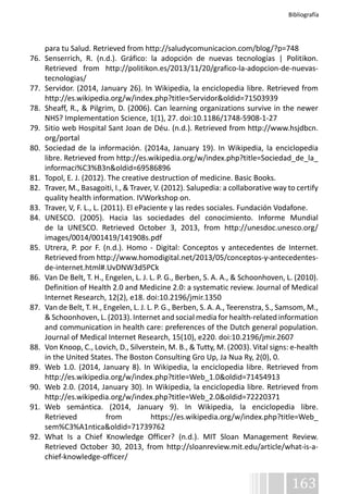 Bibliografía 
para tu Salud. Retrieved from http://saludycomunicacion.com/blog/?p=748 
76. Senserrich, R. (n.d.). Gráfico: la adopción de nuevas tecnologías | Politikon. 
Retrieved from http://politikon.es/2013/11/20/grafico-la-adopcion-de-nuevas-tecnologias/ 
77. Servidor. (2014, January 26). In Wikipedia, la enciclopedia libre. Retrieved from 
163 
http://es.wikipedia.org/w/index.php?title=Servidor&oldid=71503939 
78. Sheaff, R., & Pilgrim, D. (2006). Can learning organizations survive in the newer 
NHS? Implementation Science, 1(1), 27. doi:10.1186/1748-5908-1-27 
79. Sitio web Hospital Sant Joan de Déu. (n.d.). Retrieved from http://www.hsjdbcn. 
org/portal 
80. Sociedad de la información. (2014a, January 19). In Wikipedia, la enciclopedia 
libre. Retrieved from http://es.wikipedia.org/w/index.php?title=Sociedad_de_la_ 
informaci%C3%B3n&oldid=69586896 
81. Topol, E. J. (2012). The creative destruction of medicine. Basic Books. 
82. Traver, M., Basagoiti, I., & Traver, V. (2012). Salupedia: a collaborative way to certify 
quality health information. IVWorkshop on. 
83. Traver, V, F. L., L. (2011). El ePaciente y las redes sociales. Fundación Vodafone. 
84. UNESCO. (2005). Hacia las sociedades del conocimiento. Informe Mundial 
de la UNESCO. Retrieved October 3, 2013, from http://unesdoc.unesco.org/ 
images/0014/001419/141908s.pdf 
85. Utrera, P. por F. (n.d.). Homo - Digital: Conceptos y antecedentes de Internet. 
Retrieved from http://www.homodigital.net/2013/05/conceptos-y-antecedentes-de- 
internet.html#.UvDNW3d5PCk 
86. Van De Belt, T. H., Engelen, L. J. L. P. G., Berben, S. A. A., & Schoonhoven, L. (2010). 
Definition of Health 2.0 and Medicine 2.0: a systematic review. Journal of Medical 
Internet Research, 12(2), e18. doi:10.2196/jmir.1350 
87. Van de Belt, T. H., Engelen, L. J. L. P. G., Berben, S. A. A., Teerenstra, S., Samsom, M., 
& Schoonhoven, L. (2013). Internet and social media for health-related information 
and communication in health care: preferences of the Dutch general population. 
Journal of Medical Internet Research, 15(10), e220. doi:10.2196/jmir.2607 
88. Von Knoop, C., Lovich, D., Silverstein, M. B., & Tutty, M. (2003). Vital signs: e-health 
in the United States. The Boston Consulting Gro Up, Ja Nua Ry, 2(0), 0. 
89. Web 1.0. (2014, January 8). In Wikipedia, la enciclopedia libre. Retrieved from 
http://es.wikipedia.org/w/index.php?title=Web_1.0&oldid=71454913 
90. Web 2.0. (2014, January 30). In Wikipedia, la enciclopedia libre. Retrieved from 
http://es.wikipedia.org/w/index.php?title=Web_2.0&oldid=72220371 
91. Web semántica. (2014, January 9). In Wikipedia, la enciclopedia libre. 
Retrieved from https://es.wikipedia.org/w/index.php?title=Web_ 
sem%C3%A1ntica&oldid=71739762 
92. What Is a Chief Knowledge Officer? (n.d.). MIT Sloan Management Review. 
Retrieved October 30, 2013, from http://sloanreview.mit.edu/article/what-is-a-chief- 
knowledge-officer/ 
 