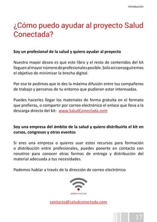Introducción 
¿Cómo puedo ayudar al proyecto Salud 
Conectada? 
Soy un profesional de la salud y quiero ayudar al proyecto 
Nuestro mayor deseo es que este libro y el resto de contenidos del kit 
lleguen al mayor número de profesionales posible. Solo así conseguiremos 
el objetivo de minimizar la brecha digital. 
Por eso te pedimos que le des la máxima difusión entre tus compañeros 
de trabajo y personas de tu entorno que pudieran estar interesadas. 
Puedes hacerles llegar los materiales de forma gratuita en el formato 
que prefieras, o compartir por correo electrónico el enlace que lleva a la 
descarga directa del kit: www.SaludConectada.com 
Soy una empresa del ámbito de la salud y quiero distribuirlo el kit en 
cursos, congresos y otros eventos 
Si eres una empresa o quieres usar estos recursos para formación 
o distribución entre profesionales, puedes ponerte en contacto con 
nosotros para conocer otras formas de entrega y distribución del 
material adecuada a tus necesidades. 
Podemos hablar a través de la dirección de correo electrónico 
17 
contacto@saludconectada.com 
 
