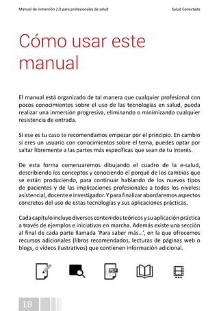 Manual de Inmersión 2.0 para profesionales de salud Salud Conectada 
Cómo usar este 
manual 
El manual está organizado de tal manera que cualquier profesional con 
pocos conocimientos sobre el uso de las tecnologías en salud, pueda 
realizar una inmersión progresiva, eliminando o minimizando cualquier 
resistencia de entrada. 
Si ese es tu caso te recomendamos empezar por el principio. En cambio 
si eres un usuario con conocimientos sobre el tema, puedes optar por 
saltar libremente a las partes más específicas que sean de tu interés. 
De esta forma comenzaremos dibujando el cuadro de la e-salud, 
describiendo los conceptos y conociendo el porqué de los cambios que 
se están produciendo, para continuar hablando de los nuevos tipos 
de pacientes y de las implicaciones profesionales a todos los niveles: 
asistencial, docente e investigador. Y para finalizar abordaremos aspectos 
concretos del uso de estas tecnologías y sus aplicaciones prácticas. 
Cada capítulo incluye diversos contenidos teóricos y su aplicación práctica 
a través de ejemplos e iniciativas en marcha. Además existe una sección 
al final de cada parte llamada ‘Para saber más…’, en la que ofrecemos 
recursos adicionales (libros recomendados, lecturas de páginas web o 
blogs, o vídeos ilustrativos) que contienen información adicional. 
18 
 