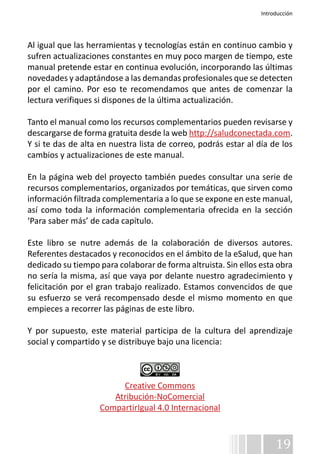 Introducción 
Al igual que las herramientas y tecnologías están en continuo cambio y 
sufren actualizaciones constantes en muy poco margen de tiempo, este 
manual pretende estar en continua evolución, incorporando las últimas 
novedades y adaptándose a las demandas profesionales que se detecten 
por el camino. Por eso te recomendamos que antes de comenzar la 
lectura verifiques si dispones de la última actualización. 
Tanto el manual como los recursos complementarios pueden revisarse y 
descargarse de forma gratuita desde la web http://saludconectada.com. 
Y si te das de alta en nuestra lista de correo, podrás estar al día de los 
cambios y actualizaciones de este manual. 
En la página web del proyecto también puedes consultar una serie de 
recursos complementarios, organizados por temáticas, que sirven como 
información filtrada complementaria a lo que se expone en este manual, 
así como toda la información complementaria ofrecida en la sección 
‘Para saber más’ de cada capítulo. 
Este libro se nutre además de la colaboración de diversos autores. 
Referentes destacados y reconocidos en el ámbito de la eSalud, que han 
dedicado su tiempo para colaborar de forma altruista. Sin ellos esta obra 
no sería la misma, así que vaya por delante nuestro agradecimiento y 
felicitación por el gran trabajo realizado. Estamos convencidos de que 
su esfuerzo se verá recompensado desde el mismo momento en que 
empieces a recorrer las páginas de este libro. 
Y por supuesto, este material participa de la cultura del aprendizaje 
social y compartido y se distribuye bajo una licencia: 
19 
Creative Commons 
Atribución-NoComercial 
CompartirIgual 4.0 Internacional 
 