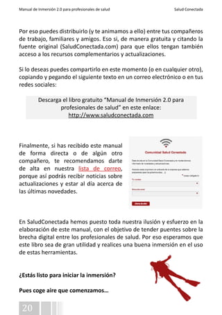 Manual de Inmersión 2.0 para profesionales de salud Salud Conectada 
Por eso puedes distribuirlo (y te animamos a ello) entre tus compañeros 
de trabajo, familiares y amigos. Eso si, de manera gratuita y citando la 
fuente original (SaludConectada.com) para que ellos tengan también 
acceso a los recursos complementarios y actualizaciones. 
Si lo deseas puedes compartirlo en este momento (o en cualquier otro), 
copiando y pegando el siguiente texto en un correo electrónico o en tus 
redes sociales: 
20 
Descarga el libro gratuito “Manual de Inmersión 2.0 para 
profesionales de salud” en este enlace: 
http://www.saludconectada.com 
Finalmente, si has recibido este manual 
de forma directa o de algún otro 
compañero, te recomendamos darte 
de alta en nuestra lista de correo, 
porque así podrás recibir noticias sobre 
actualizaciones y estar al día acerca de 
las últimas novedades. 
En SaludConectada hemos puesto toda nuestra ilusión y esfuerzo en la 
elaboración de este manual, con el objetivo de tender puentes sobre la 
brecha digital entre los profesionales de salud. Por eso esperamos que 
este libro sea de gran utilidad y realices una buena inmersión en el uso 
de estas herramientas. 
¿Estás listo para iniciar la inmersión? 
Pues coge aire que comenzamos… 
 