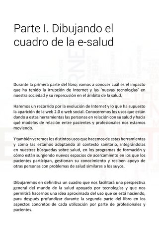 Parte I. Dibujando el 
cuadro de la e-salud 
Durante la primera parte del libro, vamos a conocer cuál es el impacto 
que ha tenido la irrupción de Internet y las ‘nuevas tecnologías’ en 
nuestra sociedad y su repercusión en el ámbito de la salud. 
Haremos un recorrido por la evolución de Internet y lo que ha supuesto 
la aparición de la web 2.0 o web social. Conoceremos los usos que están 
dando a estas herramientas las personas en relación con su salud y hacia 
qué modelos de relación entre pacientes y profesionales nos estamos 
moviendo. 
Y también veremos los distintos usos que hacemos de estas herramientas 
y cómo las estamos adaptando al contexto sanitario, integrándolas 
en nuestras búsquedas sobre salud, en los programas de formación y 
cómo están surgiendo nuevos espacios de acercamiento en los que los 
pacientes participan, gestionan su conocimiento y reciben apoyo de 
otras personas con problemas de salud similares a los suyos. 
Dibujaremos en definitiva un cuadro que nos facilitará una perspectiva 
general del mundo de la salud apoyado por tecnologías y que nos 
permitirá hacernos una idea aproximada del uso que se está haciendo, 
para después profundizar durante la segunda parte del libro en los 
aspectos concretos de cada utilización por parte de profesionales y 
pacientes. 
 