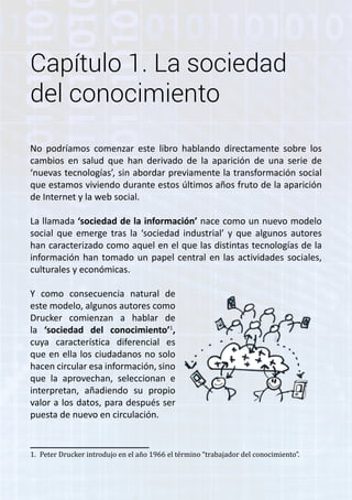 Capítulo 1. La sociedad 
del conocimiento 
No podríamos comenzar este libro hablando directamente sobre los 
cambios en salud que han derivado de la aparición de una serie de 
‘nuevas tecnologías’, sin abordar previamente la transformación social 
que estamos viviendo durante estos últimos años fruto de la aparición 
de Internet y la web social. 
La llamada ‘sociedad de la información’ nace como un nuevo modelo 
social que emerge tras la ‘sociedad industrial’ y que algunos autores 
han caracterizado como aquel en el que las distintas tecnologías de la 
información han tomado un papel central en las actividades sociales, 
culturales y económicas. 
Y como consecuencia natural de 
este modelo, algunos autores como 
Drucker comienzan a hablar de 
la ‘sociedad del conocimiento’1, 
cuya característica diferencial es 
que en ella los ciudadanos no solo 
hacen circular esa información, sino 
que la aprovechan, seleccionan e 
interpretan, añadiendo su propio 
valor a los datos, para después ser 
puesta de nuevo en circulación. 
1. Peter Drucker introdujo en el año 1966 el término “trabajador del conocimiento”. 
 