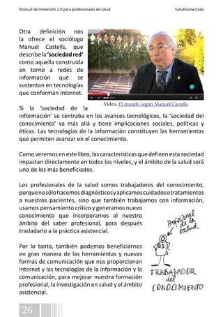 Manual de Inmersión 2.0 para profesionales de salud Salud Conectada 
Otra definición nos 
la ofrece el sociólogo 
Manuel Castells, que 
describe la ‘sociedad red’ 
como aquella construida 
en torno a redes de 
información que se 
sustentan en tecnologías 
que conforman Internet. 
Si la ‘sociedad de la 
información’ se centraba en los avances tecnológicos, la ‘sociedad del 
conocimiento’ va más allá y tiene implicaciones sociales, políticas y 
éticas. Las tecnologías de la información constituyen las herramientas 
que permiten avanzar en el conocimiento. 
Como veremos en este libro, las características que definen esta sociedad 
impactan directamente en todos los niveles, y el ámbito de la salud será 
uno de los más beneficiados. 
Los profesionales de la salud somos trabajadores del conocimiento, 
porque no sólo hacemos diagnósticos y aplicamos cuidados o tratamientos 
a nuestros pacientes, sino que también trabajamos con información, 
usamos pensamiento crítico y generamos nuevo 
conocimiento que incorporamos al nuestro 
ámbito del saber profesional, para después 
trasladarlo a la práctica asistencial. 
Por lo tanto, también podemos beneficiarnos 
en gran manera de las herramientas y nuevas 
formas de comunicación que nos proporcionan 
Internet y las tecnologías de la información y la 
comunicación, para mejorar nuestra formación 
profesional, la investigación en salud y el ámbito 
asistencial. 
26 
Vídeo. El mundo según Manuel Castells 
 