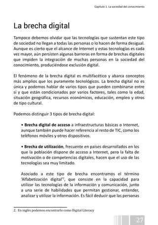 Capítulo 1. La sociedad del conocimiento 
La brecha digital 
Tampoco debemos olvidar que las tecnologías que sustentan este tipo 
de sociedad no llegan a todas las personas o lo hacen de forma desigual. 
Aunque es cierto que el alcance de Internet y estas tecnologías es cada 
vez mayor, aún persisten algunas barreras en forma de brechas digitales 
que impiden la integración de muchas personas en la sociedad del 
conocimiento, produciéndose exclusión digital. 
El fenómeno de la brecha digital es multifacético y abarca conceptos 
más amplios que los puramente tecnológicos. La brecha digital no es 
única y podemos hablar de varios tipos que pueden combinarse entre 
sí y que están condicionados por varios factores, tales como la edad, 
situación geográfica, recursos económicos, educación, empleo y otros 
de tipo cultural. 
Podemos distinguir 3 tipos de brecha digital: 
• Brecha digital de acceso a infraestructuras básicas o Internet, 
aunque también puede hacer referencia al resto de TIC, como los 
teléfonos móviles y otros dispositivos. 
• Brecha de utilización, frecuente en países desarrollados en los 
que la población dispone de acceso a Internet, pero la falta de 
motivación o de competencias digitales, hacen que el uso de las 
tecnologías sea muy limitado. 
Asociado a este tipo de brecha encontramos el término 
‘Alfabetización digital’2, que consiste en la capacidad para 
utilizar las tecnologías de la información y comunicación, junto 
a una serie de habilidades que permitan gestionar, entender, 
analizar y utilizar la información. Es fácil deducir que las personas 
27 
2. En inglés podemos encontrarlo como Digital Literacy 
 