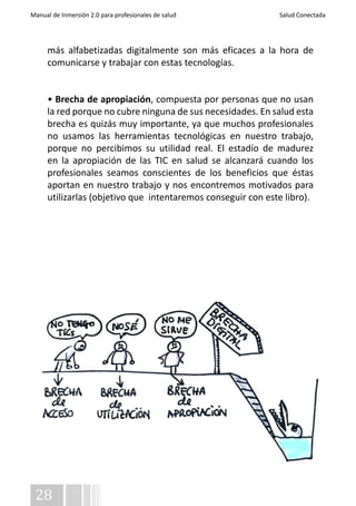 Manual de Inmersión 2.0 para profesionales de salud Salud Conectada 
más alfabetizadas digitalmente son más eficaces a la hora de 
comunicarse y trabajar con estas tecnologías. 
• Brecha de apropiación, compuesta por personas que no usan 
la red porque no cubre ninguna de sus necesidades. En salud esta 
brecha es quizás muy importante, ya que muchos profesionales 
no usamos las herramientas tecnológicas en nuestro trabajo, 
porque no percibimos su utilidad real. El estadío de madurez 
en la apropiación de las TIC en salud se alcanzará cuando los 
profesionales seamos conscientes de los beneficios que éstas 
aportan en nuestro trabajo y nos encontremos motivados para 
utilizarlas (objetivo que intentaremos conseguir con este libro). 
28 
 