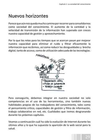 Capítulo 1. La sociedad del conocimiento 
Nuevos horizontes 
Parece que aún nos queda mucho camino por recorrer para consolidarnos 
como sociedad del conocimiento. El aumento de la cantidad y la 
velocidad de transmisión de la información han superado con creces 
nuestra capacidad de gestión y aprovechamiento. 
Por lo que los retos para los tiempos que se acercan pasan por mejorar 
nuestra capacidad para eliminar el ruido y filtrar eficazmente la 
información que recibimos, así como reducir las desigualdades y brecha 
digital, tanto de acceso, como de utilización adecuada de las tecnologías. 
Para conseguirlo, debemos integrar en nuestra sociedad no solo 
competencias en el uso de las herramientas, sino también nuevas 
habilidades propias de los trabajadores del conocimiento, tales como 
el pensamiento crítico, capacidades de gestión y filtro de información, 
trabajo colaborativo en red, etc. Cualidades que iremos desgranando 
durante los próximos capítulos. 
Veamos a continuación cuál ha sido la evolución de Internet durante los 
últimos años y lo que ha supuesto la aparición de la web social para la 
salud. 
29 
 
