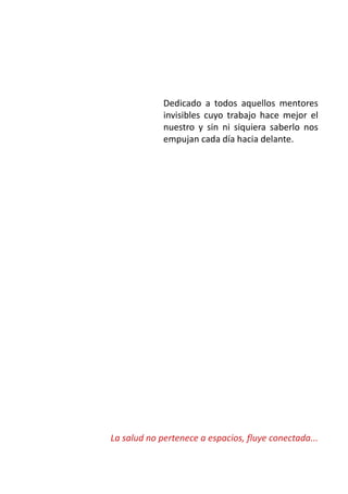 Dedicado a todos aquellos mentores 
invisibles cuyo trabajo hace mejor el 
nuestro y sin ni siquiera saberlo nos 
empujan cada día hacia delante. 
La salud no pertenece a espacios, fluye conectada... 
 