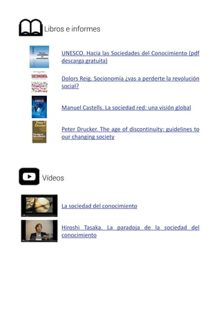 Libros e informes 
UNESCO. Hacia las Sociedades del Conocimiento (pdf 
descarga gratuita) 
Dolors Reig. Socionomía ¿vas a perderte la revolución 
social? 
Manuel Castells. La sociedad red: una visión global 
Peter Drucker. The age of discontinuity: guidelines to 
our changing society 
Vídeos 
La sociedad del conocimiento 
Hiroshi Tasaka. La paradoja de la sociedad del 
conocimiento 
 