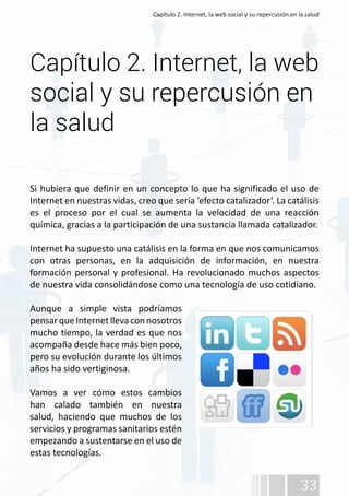 Capítulo 2. Internet, la web social y su repercusión en la salud 
Capítulo 2. Internet, la web 
social y su repercusión en 
la salud 
Si hubiera que definir en un concepto lo que ha significado el uso de 
Internet en nuestras vidas, creo que sería ‘efecto catalizador’. La catálisis 
es el proceso por el cual se aumenta la velocidad de una reacción 
química, gracias a la participación de una sustancia llamada catalizador. 
Internet ha supuesto una catálisis en la forma en que nos comunicamos 
con otras personas, en la adquisición de información, en nuestra 
formación personal y profesional. Ha revolucionado muchos aspectos 
de nuestra vida consolidándose como una tecnología de uso cotidiano. 
Aunque a simple vista podríamos 
pensar que Internet lleva con nosotros 
mucho tiempo, la verdad es que nos 
acompaña desde hace más bien poco, 
pero su evolución durante los últimos 
años ha sido vertiginosa. 
Vamos a ver cómo estos cambios 
han calado también en nuestra 
salud, haciendo que muchos de los 
servicios y programas sanitarios estén 
empezando a sustentarse en el uso de 
estas tecnologías. 
33 
 