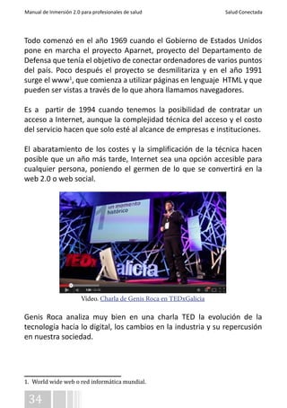 Manual de Inmersión 2.0 para profesionales de salud Salud Conectada 
Todo comenzó en el año 1969 cuando el Gobierno de Estados Unidos 
pone en marcha el proyecto Aparnet, proyecto del Departamento de 
Defensa que tenía el objetivo de conectar ordenadores de varios puntos 
del país. Poco después el proyecto se desmilitariza y en el año 1991 
surge el www1, que comienza a utilizar páginas en lenguaje HTML y que 
pueden ser vistas a través de lo que ahora llamamos navegadores. 
Es a partir de 1994 cuando tenemos la posibilidad de contratar un 
acceso a Internet, aunque la complejidad técnica del acceso y el costo 
del servicio hacen que solo esté al alcance de empresas e instituciones. 
El abaratamiento de los costes y la simplificación de la técnica hacen 
posible que un año más tarde, Internet sea una opción accesible para 
cualquier persona, poniendo el germen de lo que se convertirá en la 
web 2.0 o web social. 
Genis Roca analiza muy bien en una charla TED la evolución de la 
tecnología hacia lo digital, los cambios en la industria y su repercusión 
en nuestra sociedad. 
1. World wide web o red informática mundial. 
34 
Vídeo. Charla de Genis Roca en TEDxGalicia 
 
