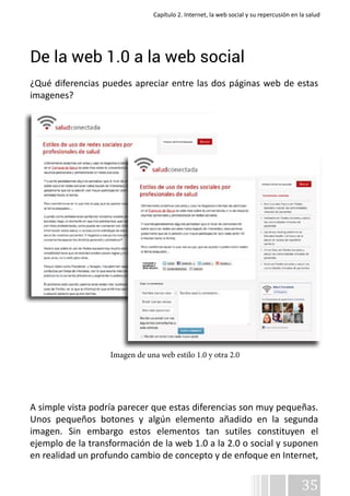 Capítulo 2. Internet, la web social y su repercusión en la salud 
De la web 1.0 a la web social 
¿Qué diferencias puedes apreciar entre las dos páginas web de estas 
imagenes? 
A simple vista podría parecer que estas diferencias son muy pequeñas. 
Unos pequeños botones y algún elemento añadido en la segunda 
imagen. Sin embargo estos elementos tan sutiles constituyen el 
ejemplo de la transformación de la web 1.0 a la 2.0 o social y suponen 
en realidad un profundo cambio de concepto y de enfoque en Internet, 
35 
Imagen de una web estilo 1.0 y otra 2.0 
 