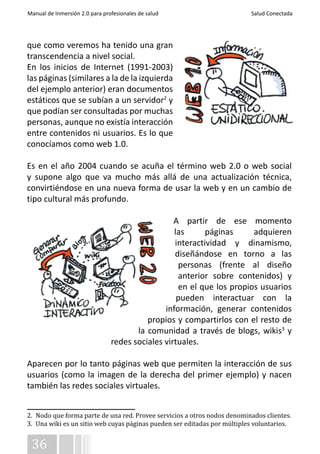 Manual de Inmersión 2.0 para profesionales de salud Salud Conectada 
que como veremos ha tenido una gran 
transcendencia a nivel social. 
En los inicios de Internet (1991-2003) 
las páginas (similares a la de la izquierda 
del ejemplo anterior) eran documentos 
estáticos que se subían a un servidor2 y 
que podían ser consultadas por muchas 
personas, aunque no existía interacción 
entre contenidos ni usuarios. Es lo que 
conocíamos como web 1.0. 
Es en el año 2004 cuando se acuña el término web 2.0 o web social 
y supone algo que va mucho más allá de una actualización técnica, 
convirtiéndose en una nueva forma de usar la web y en un cambio de 
tipo cultural más profundo. 
36 
A partir de ese momento 
las páginas adquieren 
interactividad y dinamismo, 
diseñándose en torno a las 
personas (frente al diseño 
anterior sobre contenidos) y 
en el que los propios usuarios 
pueden interactuar con la 
información, generar contenidos 
propios y compartirlos con el resto de 
la comunidad a través de blogs, wikis3 y 
redes sociales virtuales. 
Aparecen por lo tanto páginas web que permiten la interacción de sus 
usuarios (como la imagen de la derecha del primer ejemplo) y nacen 
también las redes sociales virtuales. 
2. Nodo que forma parte de una red. Provee servicios a otros nodos denominados clientes. 
3. Una wiki es un sitio web cuyas páginas pueden ser editadas por múltiples voluntarios. 
 