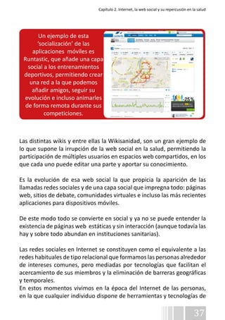Capítulo 2. Internet, la web social y su repercusión en la salud 
Las distintas wikis y entre ellas la Wikisanidad, son un gran ejemplo de 
lo que supone la irrupción de la web social en la salud, permitiendo la 
participación de múltiples usuarios en espacios web compartidos, en los 
que cada uno puede editar una parte y aportar su conocimiento. 
Es la evolución de esa web social la que propicia la aparición de las 
llamadas redes sociales y de una capa social que impregna todo: páginas 
web, sitios de debate, comunidades virtuales e incluso las más recientes 
aplicaciones para dispositivos móviles. 
De este modo todo se convierte en social y ya no se puede entender la 
existencia de páginas web estáticas y sin interacción (aunque todavía las 
hay y sobre todo abundan en instituciones sanitarias). 
Las redes sociales en Internet se constituyen como el equivalente a las 
redes habituales de tipo relacional que formamos las personas alrededor 
de intereses comunes, pero mediadas por tecnologías que facilitan el 
acercamiento de sus miembros y la eliminación de barreras geográficas 
y temporales. 
En estos momentos vivimos en la época del Internet de las personas, 
en la que cualquier individuo dispone de herramientas y tecnologías de 
37 
Un ejemplo de esta 
‘socialización’ de las 
aplicaciones móviles es 
Runtastic, que añade una capa 
social a los entrenamientos 
deportivos, permitiendo crear 
una red a la que podemos 
añadir amigos, seguir su 
evolución e incluso animarles 
de forma remota durante sus 
competiciones. 
 