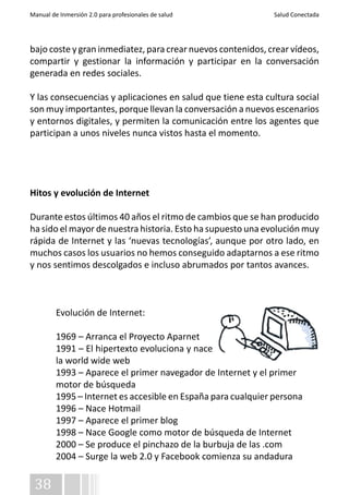 Manual de Inmersión 2.0 para profesionales de salud Salud Conectada 
bajo coste y gran inmediatez, para crear nuevos contenidos, crear vídeos, 
compartir y gestionar la información y participar en la conversación 
generada en redes sociales. 
Y las consecuencias y aplicaciones en salud que tiene esta cultura social 
son muy importantes, porque llevan la conversación a nuevos escenarios 
y entornos digitales, y permiten la comunicación entre los agentes que 
participan a unos niveles nunca vistos hasta el momento. 
Hitos y evolución de Internet 
Durante estos últimos 40 años el ritmo de cambios que se han producido 
ha sido el mayor de nuestra historia. Esto ha supuesto una evolución muy 
rápida de Internet y las ‘nuevas tecnologías’, aunque por otro lado, en 
muchos casos los usuarios no hemos conseguido adaptarnos a ese ritmo 
y nos sentimos descolgados e incluso abrumados por tantos avances. 
38 
Evolución de Internet: 
1969 – Arranca el Proyecto Aparnet 
1991 – El hipertexto evoluciona y nace 
la world wide web 
1993 – Aparece el primer navegador de Internet y el primer 
motor de búsqueda 
1995 – Internet es accesible en España para cualquier persona 
1996 – Nace Hotmail 
1997 – Aparece el primer blog 
1998 – Nace Google como motor de búsqueda de Internet 
2000 – Se produce el pinchazo de la burbuja de las .com 
2004 – Surge la web 2.0 y Facebook comienza su andadura 
 