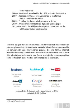 Capítulo 2. Internet, la web social y su repercusión en la salud 
39 
como red social 
2006 – Internet alcanza la cifra de 1.100 millones de usuarios 
2007 – Aparece el iPhone, revolucionando la telefonía e 
impulsando Internet móvil 
2009 – El tráfico de datos móviles supera al de voz 
2010 – Amazon vende más libros digitales que en papel 
2013 - Las ventas de teléfonos inteligentes4 superan a las de 
teléfonos móviles tradicionales 
Lo cierto es que durante los últimos años la velocidad de adopción de 
Internet y las nuevas tecnologías se ha acelerado de forma considerable, 
en comparación con innovaciones previas. De esta forma Internet, 
teléfonos móviles y tabletas electrónicas han irrumpido con fuerza y han 
sido adoptadas masivamente y de forma muy rápida, en comparación a 
cómo lo hicieron otros medios como la radio o la televisión. 
Imagen. Datos de 1 minuto en la vida de Internet en 2012. 
4. En inglés ‘smartphone’. 
Adaptado de GP Gullfond 
 