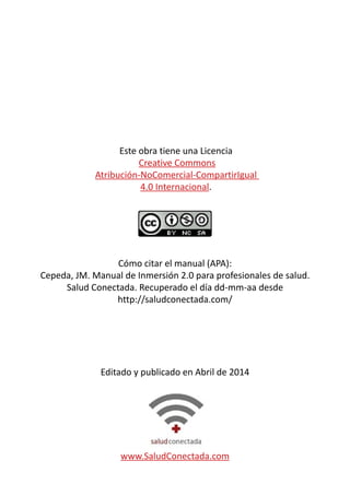 Este obra tiene una Licencia 
Creative Commons 
Atribución-NoComercial-CompartirIgual 
4.0 Internacional. 
Cómo citar el manual (APA): 
Cepeda, JM. Manual de Inmersión 2.0 para profesionales de salud. 
Salud Conectada. Recuperado el día dd-mm-aa desde 
http://saludconectada.com/ 
Editado y publicado en Abril de 2014 
www.SaludConectada.com 
 