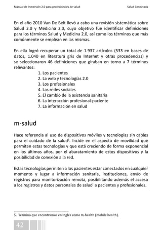 Manual de Inmersión 2.0 para profesionales de salud Salud Conectada 
En el año 2010 Van De Belt llevó a cabo una revisión sistemática sobre 
Salud 2.0 y Medicina 2.0, cuyo objetivo fue identificar definiciones 
para los términos Salud y Medicina 2.0, así como los términos que más 
comúnmente se emplean en las mismas. 
En ella logró recuperar un total de 1.937 artículos (533 en bases de 
datos, 1.040 en literatura gris de Internet y otras procedencias) y 
se seleccionaron 46 definiciones que giraban en torno a 7 términos 
relevantes: 
42 
1. Los pacientes 
2. La web y tecnologías 2.0 
3. Los profesionales 
4. Las redes sociales 
5. El cambio de la asistencia sanitaria 
6. La interacción profesional-paciente 
7. La información en salud 
m-salud 
Hace referencia al uso de dispositivos móviles y tecnologías sin cables 
para el cuidado de la salud5. Incide en el aspecto de movilidad que 
permiten estas tecnologías y que está creciendo de forma exponencial 
en los últimos años, por el abaratamiento de estos dispositivos y la 
posibilidad de conexión a la red. 
Estas tecnologías permiten a los pacientes estar conectados en cualquier 
momento y lugar a información sanitaria, instituciones, envío de 
registros para monitorización remota, posibilitando además el acceso 
a los registros y datos personales de salud a pacientes y profesionales. 
5. Término que encontramos en inglés como m-health (mobile health). 
 