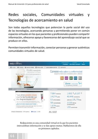 Manual de Inmersión 2.0 para profesionales de salud Salud Conectada 
Redes sociales, Comunidades virtuales y 
Tecnologías de acercamiento en salud 
Son todas aquellas tecnologías que potencian la parte social del uso 
de las tecnologías, acercando personas y permitiendo poner en común 
espacios virtuales en los que pacientes y profesionales pueden compartir 
información, ofrecerse apoyo y favorecerse del aprendizaje social que se 
produce en ellos. 
Permiten transmitir información, conectar personas y generar auténticas 
comunidades virtuales de salud. 
44 
Redpacientes es una comunidad virtual en la que los pacientes 
intercambian información y se dan apoyo mutuo. Hablaremos de ella 
en próximos capítulos. 
 