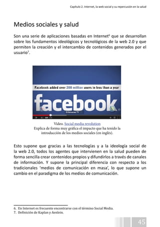 Capítulo 2. Internet, la web social y su repercusión en la salud 
Medios sociales y salud 
Son una serie de aplicaciones basadas en Internet6 que se desarrollan 
sobre los fundamentos ideológicos y tecnológicos de la web 2.0 y que 
permiten la creación y el intercambio de contenidos generados por el 
usuario7. 
Vídeo. Social media revolution 
Explica de forma muy gráfica el impacto que ha tenido la 
introducción de los medios sociales (en inglés). 
Esto supone que gracias a las tecnologías y a la ideología social de 
la web 2.0, todos los agentes que intervienen en la salud pueden de 
forma sencilla crear contenidos propios y difundirlos a través de canales 
de información. Y supone la principal diferencia con respecto a los 
tradicionales ‘medios de comunicación en masa’, lo que supone un 
cambio en el paradigma de los medios de comunicación. 
45 
6. En Internet es frecuente encontrarse con el término Social Media. 
7. Definición de Kaplan y Aenlein. 
 