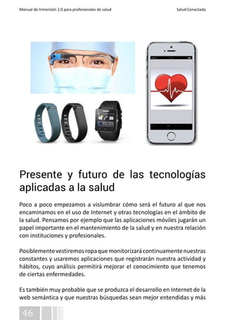 Manual de Inmersión 2.0 para profesionales de salud Salud Conectada 
Presente y futuro de las tecnologías 
aplicadas a la salud 
Poco a poco empezamos a vislumbrar cómo será el futuro al que nos 
encaminamos en el uso de Internet y otras tecnologías en el ámbito de 
la salud. Pensamos por ejemplo que las aplicaciones móviles jugarán un 
papel importante en el mantenimiento de la salud y en nuestra relación 
con instituciones y profesionales. 
Posiblemente vestiremos ropa que monitorizará continuamente nuestras 
constantes y usaremos aplicaciones que registrarán nuestra actividad y 
hábitos, cuyo análisis permitirá mejorar el conocimiento que tenemos 
de ciertas enfermedades. 
Es también muy probable que se produzca el desarrollo en Internet de la 
web semántica y que nuestras búsquedas sean mejor entendidas y más 
46 
 