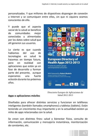 Capítulo 2. Internet, la web social y su repercusión en la salud 
personalizadas. Y que millones de dispositivos dispongan de conexión 
a Internet y se comuniquen entre ellos, sin que ni siquiera seamos 
conscientes de ello. 
Y puede que el aspecto 
social de la salud se beneficie 
de comunidades mejor 
conectadas y alimentadas 
por los datos sobre salud que 
allí generen sus usuarios. 
Lo cierto es que cuando 
hablamos del uso de 
tecnologías en salud lo 
hacemos en tiempo futuro, 
pero en realidad son 
aplicaciones que están ya en 
fase de desarrollo y forman 
parte del presente, aunque 
esperamos una fuerte 
eclosión durante los próximos 
años. 
Directorio Europeo de Aplicaciones de 
Apps o aplicaciones móviles 
Diseñadas para ofrecer distintos servicios y funcionan en teléfonos 
inteligentes (también llamados smartphones) y tabletas (tablets). Están 
teniendo un crecimiento muy importante y en la actualidad existen ya 
miles de apps relacionadas con la salud. 
Se crean con distintos fines: salud y bienestar físico, consulta de 
información, comunicación y mensajería instantánea, monitorización 
de constantes, etc. 
47 
Salud 2012-2013 
 
