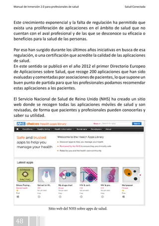 Manual de Inmersión 2.0 para profesionales de salud Salud Conectada 
Este crecimiento exponencial y la falta de regulación ha permitido que 
exista una proliferación de aplicaciones en el ámbito de salud que no 
cuentan con el aval profesional y de las que se desconoce su eficacia o 
beneficios para la salud de las personas. 
Por eso han surgido durante los últimos años iniciativas en busca de esa 
regulación, o una certificación que acredite la calidad de las aplicaciones 
de salud. 
En este sentido se publicó en el año 2012 el primer Directorio Europeo 
de Aplicaciones sobre Salud, que recoge 200 aplicaciones que han sido 
evaluadas y comentadas por asociaciones de pacientes, lo que supone un 
buen punto de partida para que los profesionales podamos recomendar 
estas aplicaciones a los pacientes. 
El Servicio Nacional de Salud de Reino Unido (NHS) ha creado un sitio 
web donde se recogen todas las aplicaciones móviles de salud y son 
revisadas, de forma que pacientes y profesionales pueden conocerlas y 
saber su utilidad. 
48 
Sitio web del NHS sobre apps de salud. 
 