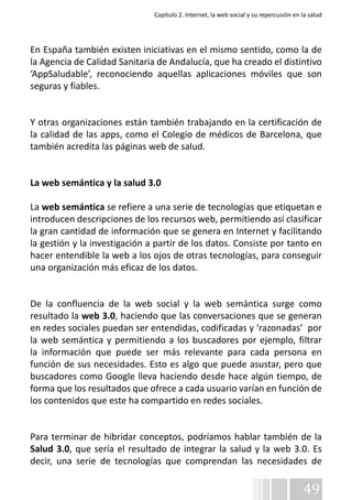 Capítulo 2. Internet, la web social y su repercusión en la salud 
En España también existen iniciativas en el mismo sentido, como la de 
la Agencia de Calidad Sanitaria de Andalucía, que ha creado el distintivo 
‘AppSaludable’, reconociendo aquellas aplicaciones móviles que son 
seguras y fiables. 
Y otras organizaciones están también trabajando en la certificación de 
la calidad de las apps, como el Colegio de médicos de Barcelona, que 
también acredita las páginas web de salud. 
La web semántica y la salud 3.0 
La web semántica se refiere a una serie de tecnologías que etiquetan e 
introducen descripciones de los recursos web, permitiendo así clasificar 
la gran cantidad de información que se genera en Internet y facilitando 
la gestión y la investigación a partir de los datos. Consiste por tanto en 
hacer entendible la web a los ojos de otras tecnologías, para conseguir 
una organización más eficaz de los datos. 
De la confluencia de la web social y la web semántica surge como 
resultado la web 3.0, haciendo que las conversaciones que se generan 
en redes sociales puedan ser entendidas, codificadas y ‘razonadas’ por 
la web semántica y permitiendo a los buscadores por ejemplo, filtrar 
la información que puede ser más relevante para cada persona en 
función de sus necesidades. Esto es algo que puede asustar, pero que 
buscadores como Google lleva haciendo desde hace algún tiempo, de 
forma que los resultados que ofrece a cada usuario varían en función de 
los contenidos que este ha compartido en redes sociales. 
Para terminar de hibridar conceptos, podríamos hablar también de la 
Salud 3.0, que sería el resultado de integrar la salud y la web 3.0. Es 
decir, una serie de tecnologías que comprendan las necesidades de 
49 
 