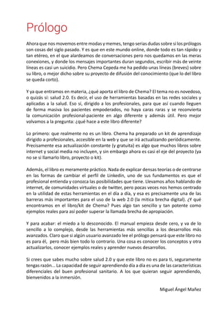 Prólogo 
Ahora que nos movemos entre modas y memes, tengo serias dudas sobre si los prólogos 
son cosas del siglo pasado. Y es que en este mundo online, donde todo es tan rápido y 
tan etéreo, en el que alardeamos de conversaciones pero nos quedamos en las meras 
conexiones, y donde los mensajes importantes duran segundos, escribir más de veinte 
líneas es casi un suicidio. Pero Chema Cepeda me ha pedido unas líneas (breves) sobre 
su libro, o mejor dicho sobre su proyecto de difusión del conocimiento (que lo del libro 
se queda corto). 
Y ya que entramos en materia, ¿qué aporta el libro de Chema? El tema no es novedoso, 
o quizás sí: salud 2.0. Es decir, el uso de herramientas basadas en las redes sociales y 
aplicadas a la salud. Eso sí, dirigido a los profesionales, para que así cuando lleguen 
de forma masiva los pacientes empoderados, no haya caras raras y se reconvierta 
la comunicación profesional-paciente en algo diferente y además útil. Pero mejor 
volvamos a la pregunta: ¿qué hace a este libro diferente? 
Lo primero: que realmente no es un libro. Chema ha preparado un kit de aprendizaje 
dirigido a profesionales, accesible en la web y que se irá actualizando periódicamente. 
Precisamente esa actualización constante (y gratuita) es algo que muchos libros sobre 
internet y social media no incluyen, y sin embargo ahora es casi el eje del proyecto (ya 
no se si llamarlo libro, proyecto o kit). 
Además, el libro es meramente práctico. Nada de explicar densas teorías o de centrarse 
en las formas de cambiar el perfil de Linkedin, uno de sus fundamentos es que el 
profesional entienda y conozca las posibilidades que tiene. Llevamos años hablando de 
internet, de comunidades virtuales o de twitter, pero pocas veces nos hemos centrado 
en la utilidad de estas herramientas en el día a día, y esa es precisamente una de las 
barreras más importantes para el uso de la web 2.0 (la mitica brecha digital). ¿Y qué 
encontramos en el libro/kit de Chema? Pues algo tan sencillo y tan potente como 
ejemplos reales para así poder superar la llamada brecha de apropiación. 
Y para acabar: el miedo a lo desconocido. El manual empieza desde cero, y va de lo 
sencillo a lo complejo, desde las herramientas más sencillas a los desarrollos más 
avanzados. Claro que si algún usuario avanzado lee el prólogo pensará que este libro no 
es para él, pero más bien todo lo contrario. Una cosa es conocer los conceptos y otra 
actualizarlos, conocer ejemplos reales y aprender nuevos desarrollos. 
Si crees que sabes mucho sobre salud 2.0 y que este libro no es para ti, seguramente 
tengas razón... La capacidad de seguir aprendiendo día a día es una de las características 
diferenciales del buen profesional sanitario. A los que quieran seguir aprendiendo, 
bienvenidos a la inmersión. 
Miguel Ángel Mañez 
 