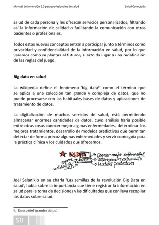 Manual de Inmersión 2.0 para profesionales de salud Salud Conectada 
salud de cada persona y les ofrezcan servicios personalizados, filtrando 
así la información de calidad o facilitando la comunicación con otros 
pacientes o profesionales. 
Todos estos nuevos conceptos entran a participar junto a términos como 
privacidad y confidencialidad de la información en salud, por lo que 
veremos cómo se plantea el futuro y si esto da lugar a una redefinición 
de las reglas del juego. 
Big data en salud 
La wikipedia define el fenómeno ‘big data8’ como el término que 
se aplica a una colección tan grande y compleja de datos, que no 
puede procesarse con las habituales bases de datos y aplicaciones de 
tratamiento de datos. 
La digitalización de muchos servicios de salud, está permitiendo 
almacenar enormes cantidades de datos, cuyo análisis haría posible 
entre otras cosas conocer mejor algunas enfermedades, determinar los 
mejores tratamientos, desarrollo de modelos predictivos que permitan 
detectar de forma precoz algunas enfermedades y servir como guía para 
la práctica clínica y los cuidados que ofrecemos. 
Joel Selanikio en su charla ‘Las semillas de la revolución Big Data en 
salud’, habla sobre la importancia que tiene registrar la información en 
salud para la toma de decisiones y las dificultades que conlleva recopilar 
los datos sobre salud. 
8. En español ‘grandes datos‘. 
50 
 