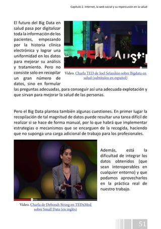 Capítulo 2. Internet, la web social y su repercusión en la salud 
El futuro del Big Data en 
salud pasa por digitalizar 
toda la información de los 
pacientes, empezando 
por la historia clínica 
electrónica y lograr una 
uniformidad en los datos 
para mejorar su análisis 
y tratamiento. Pero no 
consiste solo en recopilar 
Vídeo. Charla TED de Joel Selanikio sobre Bigdata en 
un gran número de 
datos, sino en formular 
las preguntas adecuadas, para conseguir así una adecuada explotación y 
que sirvan para mejorar la salud de las personas. 
Pero el Big Data plantea también algunas cuestiones. En primer lugar la 
recopilación de tal magnitud de datos puede resultar una tarea difícil de 
realizar si se hace de forma manual, por lo que habrá que implementar 
estrategias o mecanismos que se encarguen de la recogida, haciendo 
que no suponga una carga adicional de trabajo para los profesionales. 
Además, está la 
dificultad de integrar los 
datos obtenidos (que 
sean interoperables en 
cualquier entorno) y que 
podamos aprovecharlos 
en la práctica real de 
nuestro trabajo. 
51 
Vídeo. Charla de Deborah String en TEDxMed 
sobre Small Data (en inglés) 
salud (subtítulos en español) 
 