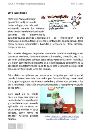 Manual de Inmersión 2.0 para profesionales de salud Salud Conectada 
El yo cuantificado 
El término ‘Yo cuantificado’ 
(quantified self) es una de 
las tecnologías que más está 
avanzando durante los últimos 
años. Consiste en la monitorización 
continua de determinados 
parámetros, que permite la recopilación de información sobre 
hábitos cotidianos, a través de sensores integrados en dispositivos tales 
como pulseras, podómetros, básculas y sensores de ritmo cardiaco, 
temperatura, etc. 
Esto permite el registro de grandes cantidades de datos y su integración 
con otros externos, como temperatura, humedad, situación, etc. Y su 
posterior análisis para conocer estadísticas y patrones a nivel individual 
y también como forma de registro de datos médicos, lo que permitirá su 
aplicación en determinados tipos de pacientes y conocer los valores de 
algunas constantes a lo largo del tiempo. 
Estos datos recopilados por sensores o recogidos por rastros en el 
uso de Internet han sido bautizados por Deborah String como ‘Small 
Data’, que aboga por un formato estándar y abierto que permita a los 
desarrolladores la creaciión de aplicaciones para la recogida y procesado 
de los datos. 
Gary Wolf en su charla 
hace un recorrido sobre el 
movimiento ‘yo cuantificado’ 
y las utilidades que tienen la 
aplicación de sensores en 
dispositivos móviles y otros 
gadgets, como forma de 
conocer nuestros propios 
hábitos. 
52 
Vídeo. Charla TED de Gary Wolf ‘El yo 
cuantificado’ (subtítulos en español) 
 