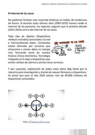 Capítulo 2. Internet, la web social y su repercusión en la salud 
El Internet de las cosas 
No podemos finalizar este recorrido histórico sin hablar de tendencias 
de futuro. Si durante estos últimos años (2005-2015) hemos vivido el 
Internet de las personas, los expertos auguran que la próxima década 
(2015-2025) será la del Internet de las cosas. 
Todo tipo de objetos (dispositivos 
médicos incluidos) conectados a la red 
e intercambiando datos. Constantes 
vitales ofrecidas por sensores que 
almacenen y envíen datos en tiempo 
real, formando parte de nuestra 
historia clínica electrónica. Tecnología 
integrada en la ropa y dispositivos que 
envían señales de alarma o activan otros servicios. 
Y por supuesto, explotación de todos estos datos (Big Data) por la 
industria para investigación y diseño de nuevos fármacos o dispositivos. 
Se prevé que para el año 2020 existan más de 40.000 millones de 
dispositivos conectados. 
53 
Vídeo. El Internet de las cosas 
 